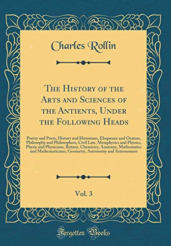 The History of the Arts and Sciences of the Antients, Under the Following Heads, Vol. 3: Poetry and Poets, History and Historians, Eloquence and ... Physics, Physic and Physicians, Botany, Chymi (Hardcover)
