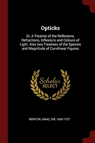 Opticks: Or, A Treatise of the Reflexions, Refractions, Inflexions and Colours of Light. Also two Treatises of the Species and Magnitude of Curvilinear Figures