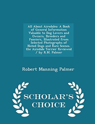 All About Airedales: A Book of General Information Valuable to Dog Lovers and Owners, Breeders and Fanciers, Illustrated from Selected Photographs of ... / by R.M. Palmer - Scholar's Choice Edition