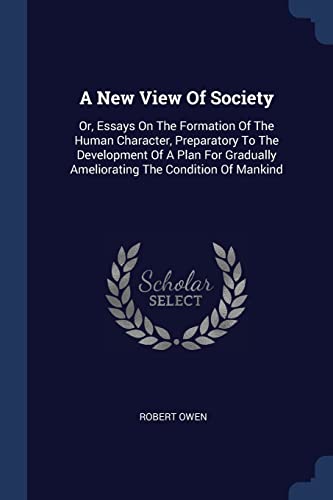 A New View Of Society: Or, Essays On The Formation Of The Human Character, Preparatory To The Development Of A Plan For Gradually Ameliorating The Condition Of Mankind