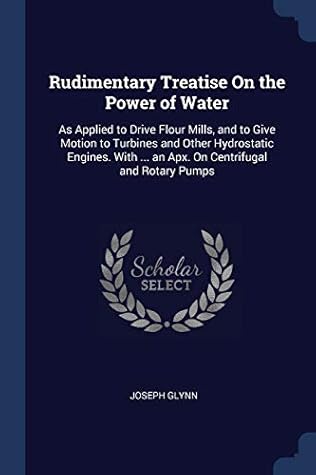 Rudimentary Treatise On the Power of Water: As Applied to Drive Flour Mills, and to Give Motion to Turbines and Other Hydrostatic Engines. With ... an Apx. On Centrifugal and Rotary Pumps