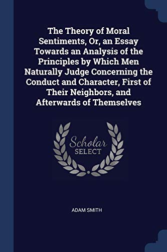 The Theory of Moral Sentiments, Or, an Essay Towards an Analysis of the Principles by Which Men Naturally Judge Concerning the Conduct and Character, ... Their Neighbors, and Afterwards of Themselves