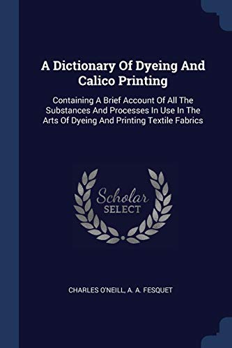 A Dictionary Of Dyeing And Calico Printing: Containing A Brief Account Of All The Substances And Processes In Use In The Arts Of Dyeing And Printing Textile Fabrics (Paperback)