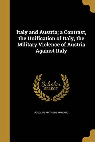 Italy and Austria; a Contrast, the Unification of Italy, the Military Violence of Austria Against Italy (Paperback)