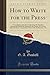 How to Write for the Press: A Compilation of the Best Authorities, Showing How Manuscripts Should Be Prepared for the Printer, the Various Styles of ... to Be Avoided, Etc., Etc (Classic Reprint)
