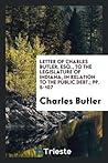 Letter of Charles Butler, Esq., to the Legislature of Indiana, in Relation to the Public Debt.; pp. 5-107 Letter of Charles Butler, Esq., to the Legislature of Indiana, in Relation to the Public Debt.; pp. 5-107