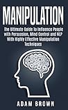 Manipulation: The Ultimate Guide To Influence People with Persuasion, Mind Control and NLP With Highly Effective Manipulation Techniques Manipulation: The Ultimate Guide To Influence People with Persuasion, Mind Control and NLP With Highly Effective Manipulation Techniques