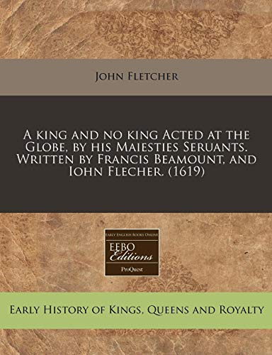 A king and no king Acted at the Globe, by his Maiesties Seruants. Written by Francis Beamount, and Iohn Flecher.