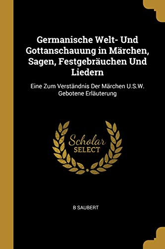Germanische Welt- Und Gottanschauung in Märchen, Sagen, Festgebräuchen Und Liedern: Eine Zum Verständnis Der Märchen U.S.W. Gebotene Erläuterung (German Edition)
