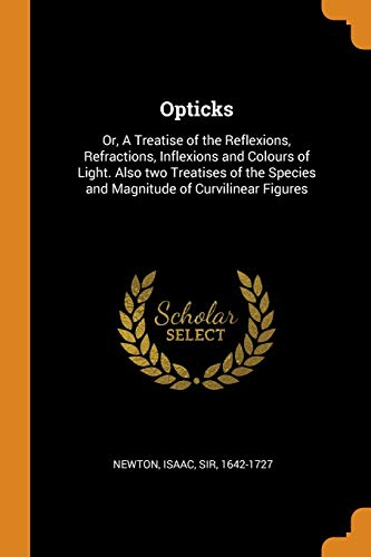Opticks: Or, a Treatise of the Reflexions, Refractions, Inflexions and Colours of Light. Also Two Treatises of the Species and Magnitude of Curvilinear Figures