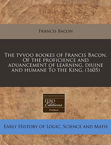 The tvvoo bookes of Francis Bacon. Of the proficience and aduancement of learning, diuine and humane To the King.