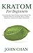 Kratom for Beginners: Everything You Need to Know about Kratom the Amazing Plant for Pain Relieve, Stress, Anxiety, Depression, Addiction & Opiate Withdrawal
