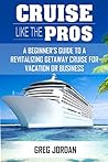 Cruise Like The Pros!: A Beginners Guide To A Revitalizing Cruise For Vacation or Business Cruise Like The Pros!: A Beginners Guide To A Revitalizing Cruise For Vacation or Business