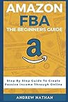 Amazon FBA: The Beginner's Guide (Step By Step Guide To Create Passive Income Through Online)