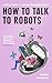 How To Talk To Robots: A Girls’ Guide To a Future Dominated by AI
