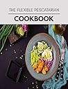 The Flexible Pescatarian Cookbook: Easy Recipes For Preparing Tasty Meals For Weight Loss And Healthy Lifestyle All Year Round