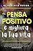 Pensa Positivo e Migliora la Tua Vita: Guida Completa per Raggiungere I Tuoi Obiettivi Attraverso Il Pensiero Positivo, cambia schema mentale, passa ... la tua vita con Esercizi (Italian Edition)