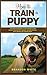 How to Train a Puppy: 2 BOOKS. The Complete Beginner's Guide to Raising a Happy Dog with Positive Puppy Training and Dog Training Basics