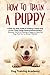 Train a Puppy: A Guide to Train a Happy Dog in Just 7 Days Using Positive Reinforcement Discover the Art of Raising a Puppy to Have the Dog That You've Always Wanted