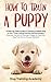 Train a Puppy: A Guide to Train a Happy Dog in Just 7 Days Using Positive Reinforcement Discover the Art of Raising a Puppy to Have the Dog That You've Always Wanted