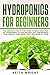 Hydroponics for Beginners: The Complete Step by Step Guide to Build Your Own DIY Hydroponics System, without Soil, for Growing Your Organic Vegetables, Fruit, and Herbs at Home