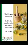 Gu�rir par la nature: Gu�rir des maladies gr�ce aux herbes m�dicinales Gu�rir par la nature: Gu�rir des maladies gr�ce aux herbes m�dicinales