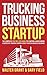 Trucking Business Startup: The Complete Step-By-Step Guide to Starting & Maintaining a Successful Trucking Company Even if You're an Absolute Beginner