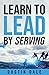 Learn To LEAD by Serving: Seven lessons that will transform your leadership and help you become the leader you aim to be!