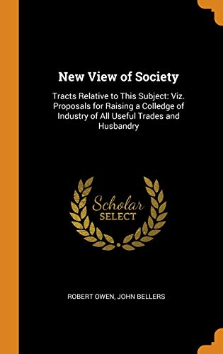 New View of Society: Tracts Relative to This Subject: Viz. Proposals for Raising a Colledge of Industry of All Useful Trades and Husbandry
