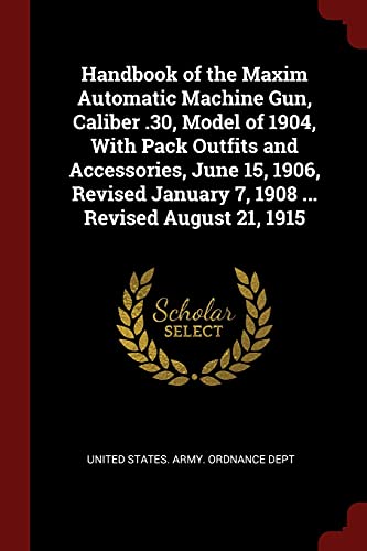 Handbook of the Maxim Automatic Machine Gun, Caliber .30, Model of 1904, With Pack Outfits and Accessories, June 15, 1906, Revised January 7, 1908 ... Revised August 21, 1915 (Paperback)