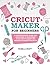 Cricut Maker for Beginners: A Comprehensive Guide for Beginners to Mastering Your Cricut Maker and Designing Amazing Projects