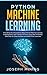Python Machine Learning: Everything You Should Know About Python Machine Learning Including Scikit Learn, Numpy, PyTorch, Keras And Tensorflow With Step-By-Step Examples And PRACTICAL Exercises