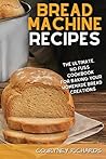 Bread Machine Recipes: The Ultimate, No-Fuss Cookbook for Baking Your Homemade Bread Creations
