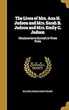 The Lives of Mrs. Ann H. Judson and Mrs. Sarah B. Judson and Mrs. Emily C. Judson: Missionaries to Burmah, in Three Parts