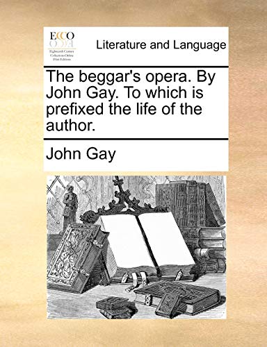 The Beggar's Opera. by John Gay. to Which Is Prefixed the Life of the Author.