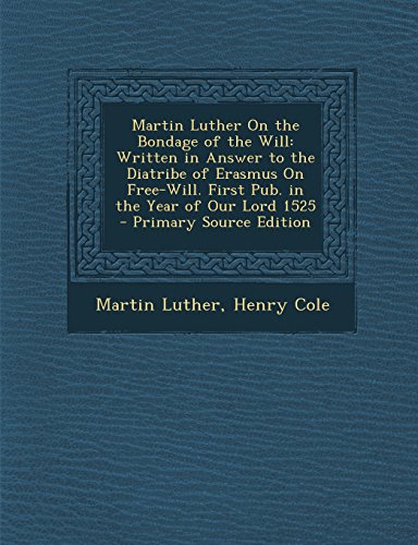 Martin Luther on the Bondage of the Will: Written in Answer to the Diatribe of Erasmus on Free-Will. First Pub. in the Year of Our Lord 1525 - Primary