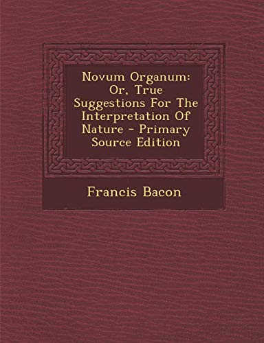 Novum Organum: Or, True Suggestions For The Interpretation Of Nature - Primary Source Edition