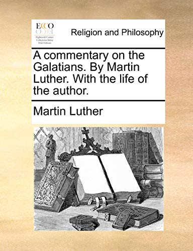 A Commentary on the Galatians. by Martin Luther. with the Life of the Author.