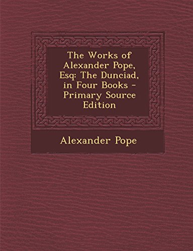 The Works of Alexander Pope, Esq: The Dunciad, in Four Books - Primary Source Edition