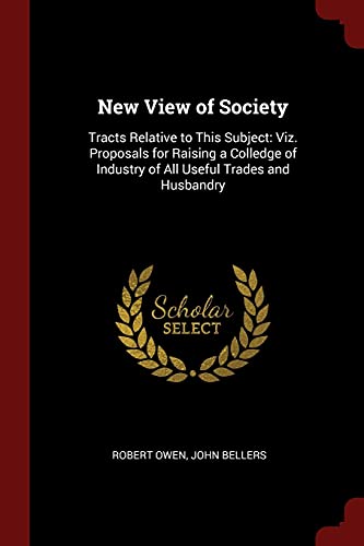 New View of Society: Tracts Relative to This Subject: Viz. Proposals for Raising a Colledge of Industry of All Useful Trades and Husbandry