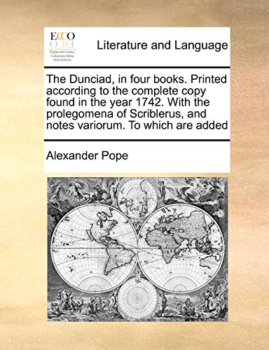 The Dunciad, in four books. Printed according to the complete copy found in the year 1742. With the prolegomena of Scriblerus, and notes variorum. To which are added