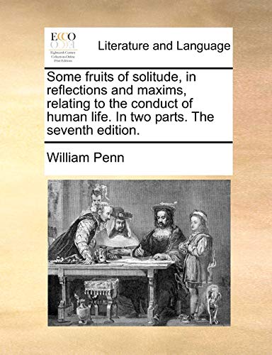 Some Fruits of Solitude, in Reflections and Maxims, Relating to the Conduct of Human Life. in Two Parts. the Seventh Edition.