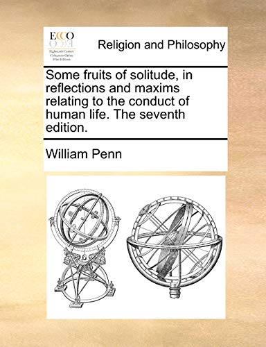 Some Fruits of Solitude, in Reflections and Maxims Relating to the Conduct of Human Life. the Seventh Edition.