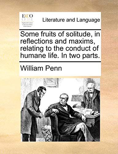 Some Fruits of Solitude, in Reflections and Maxims, Relating to the Conduct of Humane Life. in Two Parts.