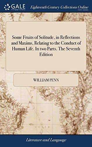 Some Fruits of Solitude, in Reflections and Maxims, Relating to the Conduct of Human Life. In two Parts. The Seventh Edition