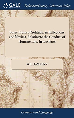 Some Fruits of Solitude, in Reflections and Maxims, Relating to the Conduct of Humane Life. In two Parts
