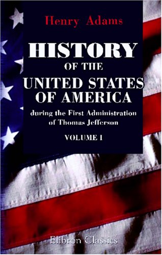 History of the United States of America during the First Administration of Thomas Jefferson. 1801-1805: Volume 1