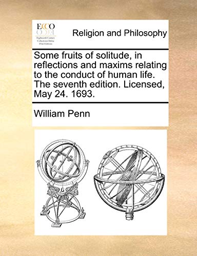 Some Fruits of Solitude, in Reflections and Maxims Relating to the Conduct of Human Life. the Seventh Edition. Licensed, May 24. 1693.