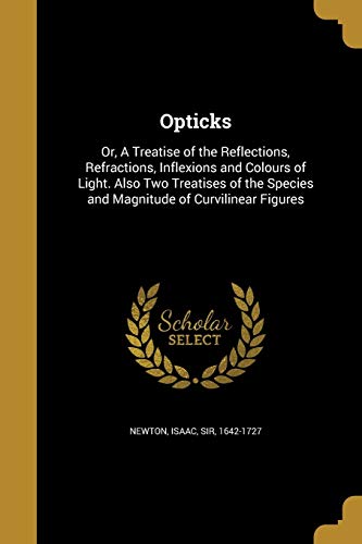 Opticks: Or, A Treatise of the Reflections, Refractions, Inflexions and Colours of Light. Also Two Treatises of the Species and Magnitude of Curvilinear Figures
