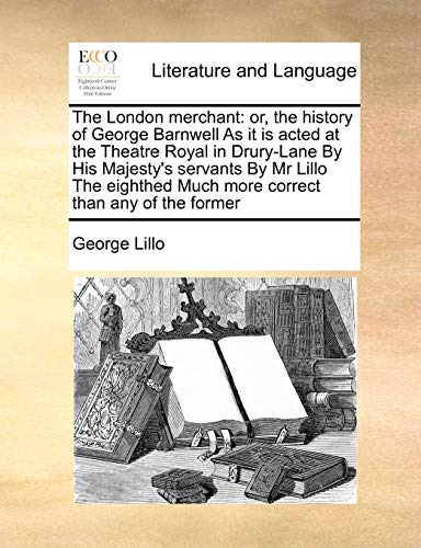 The London merchant: or, the history of George Barnwell As it is acted at the Theatre Royal in Drury-Lane By His Majesty's servants By Mr Lillo The eighthed Much more correct than any of the former
